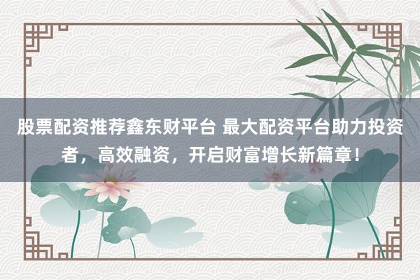 股票配资推荐鑫东财平台 最大配资平台助力投资者，高效融资，开启财富增长新篇章！