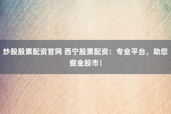 炒股股票配资官网 西宁股票配资：专业平台，助您掘金股市！