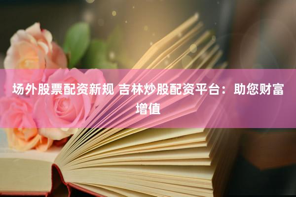场外股票配资新规 吉林炒股配资平台：助您财富增值