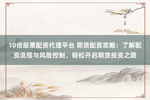 10倍股票配资代理平台 期货配资攻略：了解配资流程与风险控制，轻松开启期货投资之路