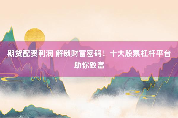 期货配资利润 解锁财富密码！十大股票杠杆平台助你致富