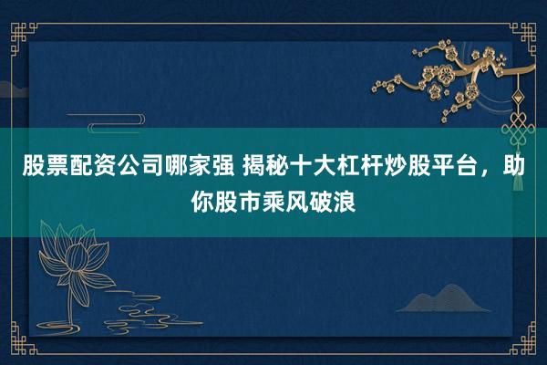 股票配资公司哪家强 揭秘十大杠杆炒股平台，助你股市乘风破浪