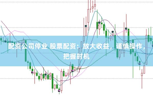 配资公司停业 股票配资：放大收益，谨慎操作，把握时机
