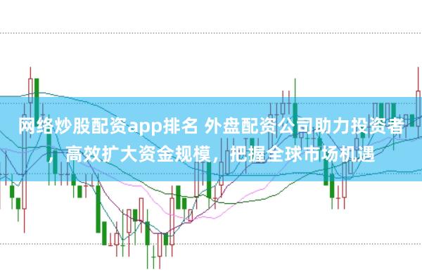 网络炒股配资app排名 外盘配资公司助力投资者，高效扩大资金规模，把握全球市场机遇