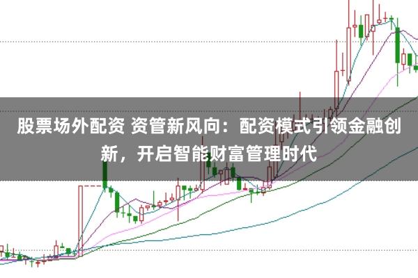 股票场外配资 资管新风向：配资模式引领金融创新，开启智能财富管理时代