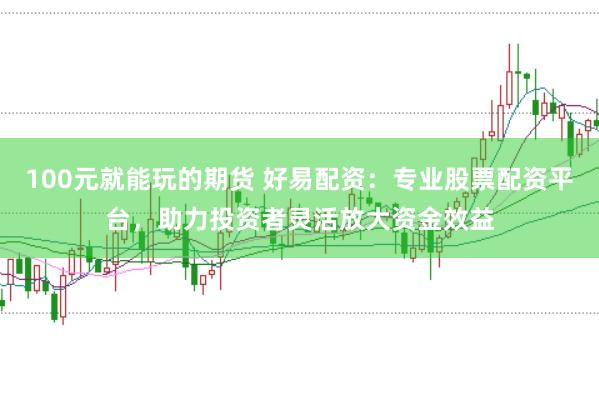 100元就能玩的期货 好易配资：专业股票配资平台，助力投资者灵活放大资金效益