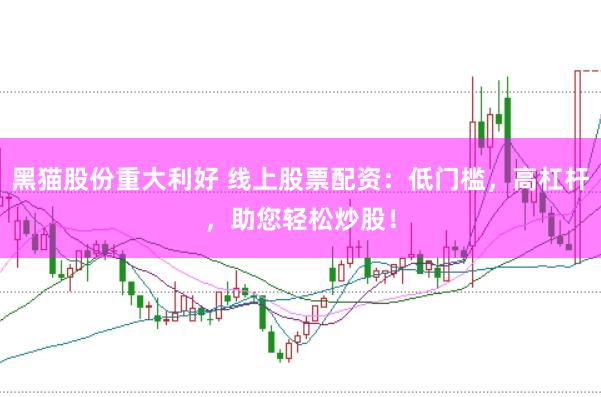 黑猫股份重大利好 线上股票配资：低门槛，高杠杆，助您轻松炒股！
