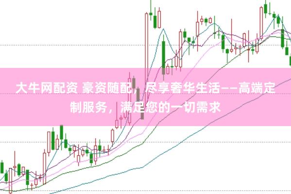 大牛网配资 豪资随配，尽享奢华生活——高端定制服务，满足您的一切需求