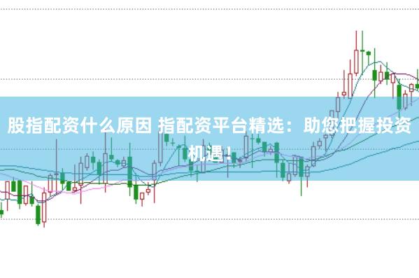 股指配资什么原因 指配资平台精选：助您把握投资机遇！