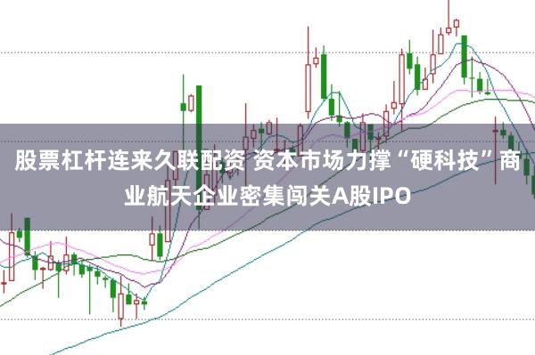股票杠杆连来久联配资 资本市场力撑“硬科技”商业航天企业密集闯关A股IPO
