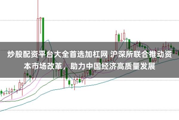 炒股配资平台大全首选加杠网 沪深所联合推动资本市场改革，助力中国经济高质量发展