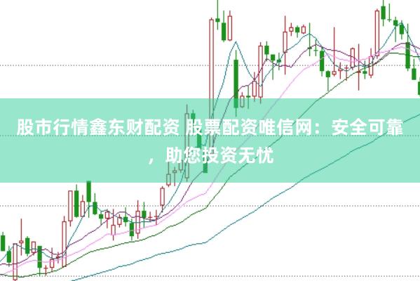 股市行情鑫东财配资 股票配资唯信网：安全可靠，助您投资无忧