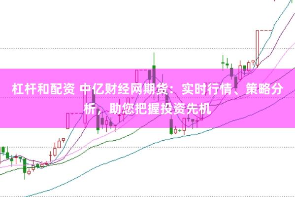 杠杆和配资 中亿财经网期货：实时行情、策略分析，助您把握投资先机