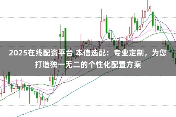 2025在线配资平台 本信选配：专业定制，为您打造独一无二的个性化配置方案