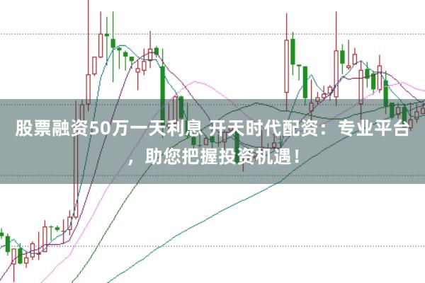 股票融资50万一天利息 开天时代配资：专业平台，助您把握投资机遇！