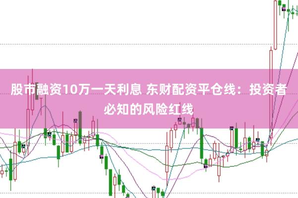 股市融资10万一天利息 东财配资平仓线：投资者必知的风险红线