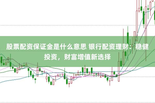 股票配资保证金是什么意思 银行配资理财：稳健投资，财富增值新选择