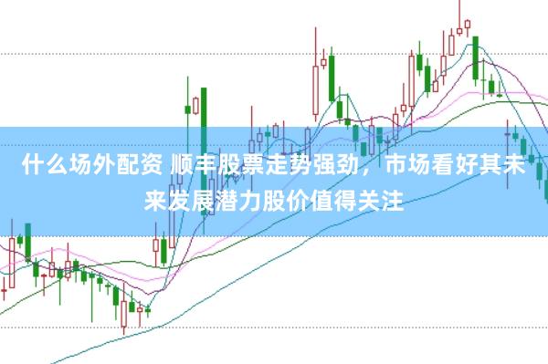 什么场外配资 顺丰股票走势强劲，市场看好其未来发展潜力股价值得关注