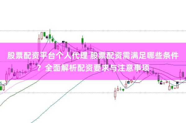 股票配资平台个人代理 股票配资需满足哪些条件?全面解析配资要求与注意事项