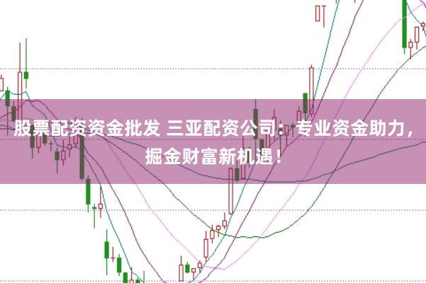 股票配资资金批发 三亚配资公司:专业资金助力,掘金财富新机遇!