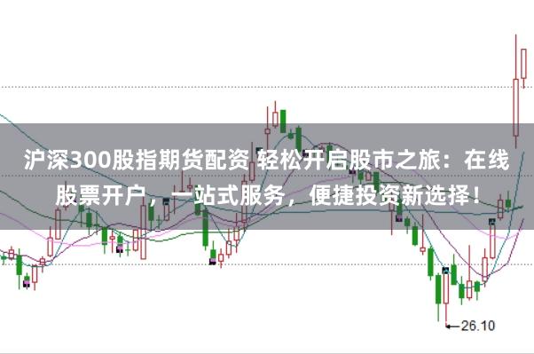 沪深300股指期货配资 轻松开启股市之旅:在线股票开户,一站式服务,便捷投资新选择!