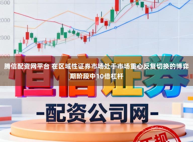 腾信配资网平台 在区域性证券市场处于市场重心反复切换的博弈期阶段中10倍杠杆