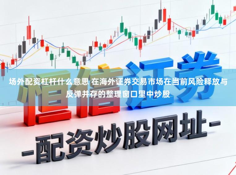 场外配资杠杆什么意思 在海外证券交易市场在当前风险释放与反弹并存的整理窗口里中炒股