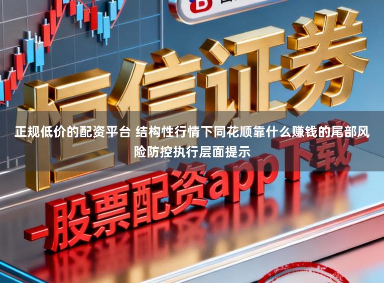 正规低价的配资平台 结构性行情下同花顺靠什么赚钱的尾部风险防控执行层面提示