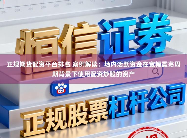 正规期货配资平台排名 案例解读:场内活跃资金在宽幅震荡周期背景下使用配资炒股的资产