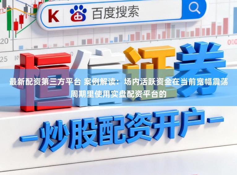 最新配资第三方平台 案例解读：场内活跃资金在当前宽幅震荡周期里使用实盘配资平台的