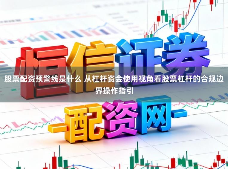 股票配资预警线是什么 从杠杆资金使用视角看股票杠杆的合规边界操作指引