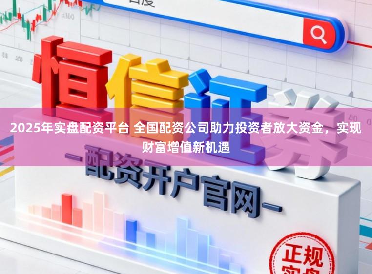 2025年实盘配资平台 全国配资公司助力投资者放大资金，实现财富增值新机遇