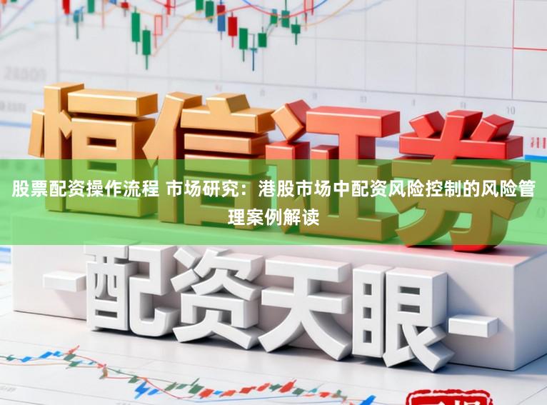 股票配资操作流程 市场研究：港股市场中配资风险控制的风险管理案例解读